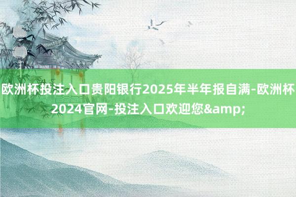欧洲杯投注入口贵阳银行2025年半年报自满-欧洲杯2024官网-投注入口欢迎您&