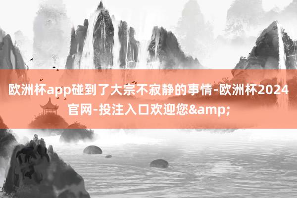 欧洲杯app碰到了大宗不寂静的事情-欧洲杯2024官网-投注入口欢迎您&