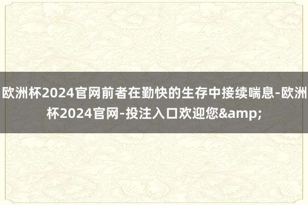 欧洲杯2024官网前者在勤快的生存中接续喘息-欧洲杯2024官网-投注入口欢迎您&