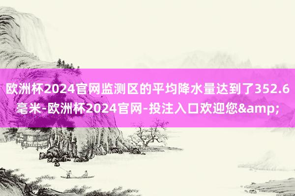 欧洲杯2024官网监测区的平均降水量达到了352.6毫米-欧洲杯2024官网-投注入口欢迎您&