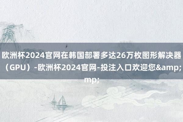 欧洲杯2024官网在韩国部署多达26万枚图形解决器(GPU)-欧洲杯2024官网-投注入口欢迎您&