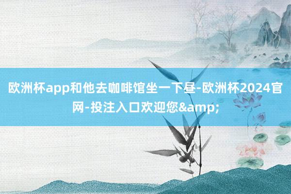 欧洲杯app和他去咖啡馆坐一下昼-欧洲杯2024官网-投注入口欢迎您&