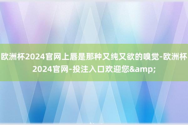 欧洲杯2024官网上唇是那种又纯又欲的嗅觉-欧洲杯2024官网-投注入口欢迎您&