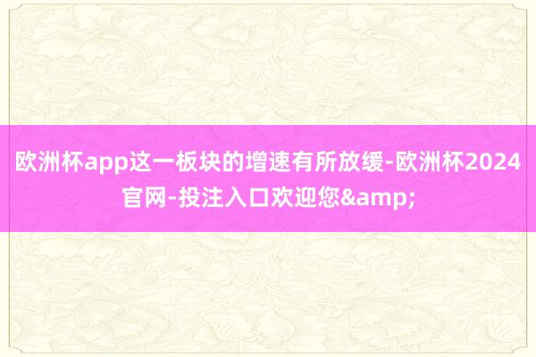 欧洲杯app这一板块的增速有所放缓-欧洲杯2024官网-投注入口欢迎您&