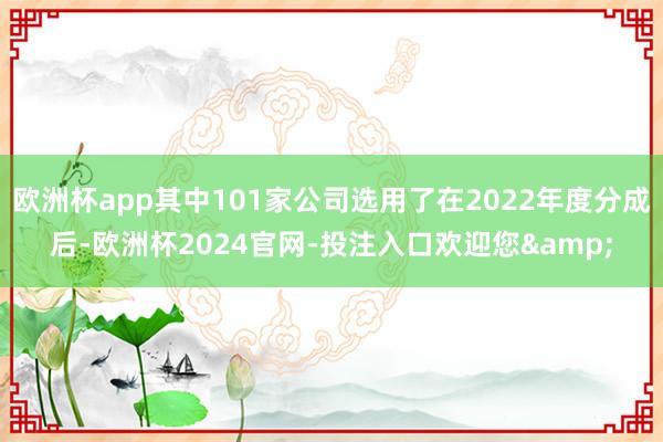 欧洲杯app其中101家公司选用了在2022年度分成后-欧洲杯2024官网-投注入口欢迎您&