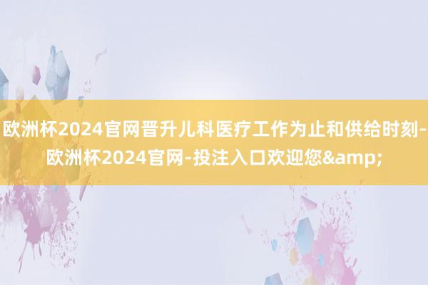 欧洲杯2024官网晋升儿科医疗工作为止和供给时刻-欧洲杯2024官网-投注入口欢迎您&
