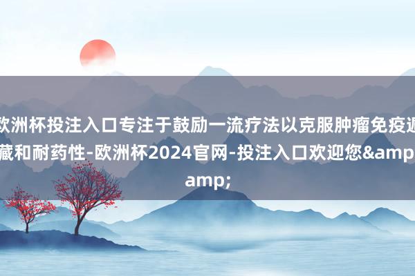 欧洲杯投注入口专注于鼓励一流疗法以克服肿瘤免疫遁藏和耐药性-欧洲杯2024官网-投注入口欢迎您&