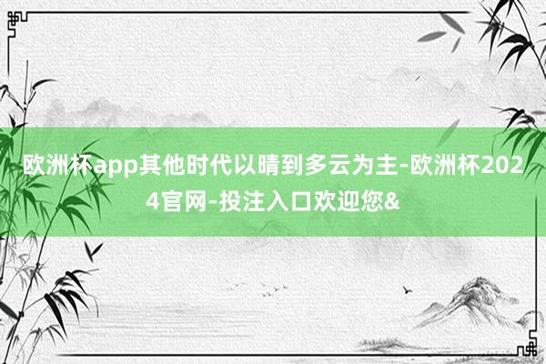 欧洲杯app其他时代以晴到多云为主-欧洲杯2024官网-投注入口欢迎您&