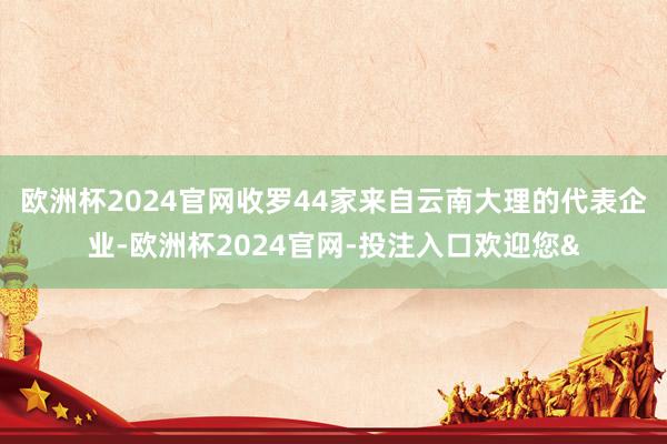 欧洲杯2024官网收罗44家来自云南大理的代表企业-欧洲杯2024官网-投注入口欢迎您&