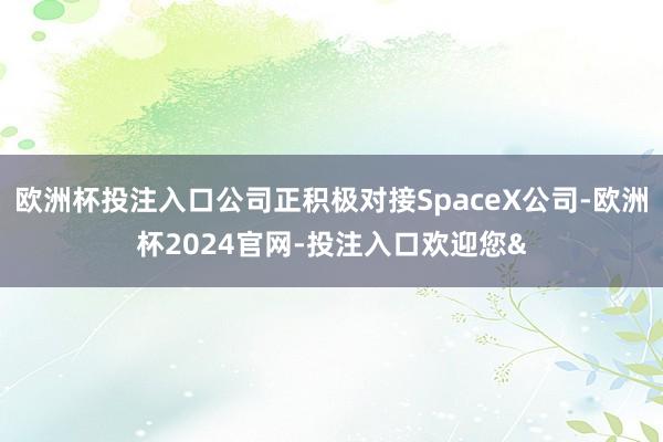 欧洲杯投注入口公司正积极对接SpaceX公司-欧洲杯2024官网-投注入口欢迎您&