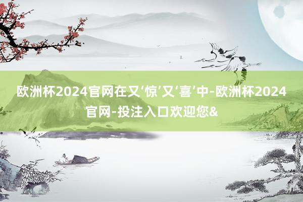 欧洲杯2024官网在又‘惊’又‘喜’中-欧洲杯2024官网-投注入口欢迎您&