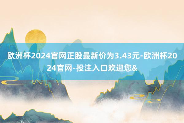 欧洲杯2024官网正股最新价为3.43元-欧洲杯2024官网-投注入口欢迎您&