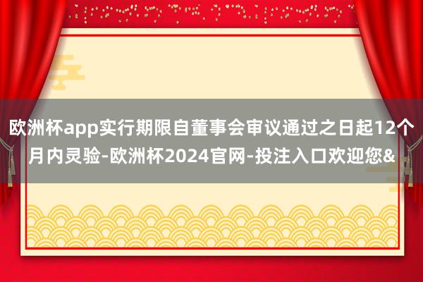 欧洲杯app实行期限自董事会审议通过之日起12个月内灵验-欧洲杯2024官网-投注入口欢迎您&