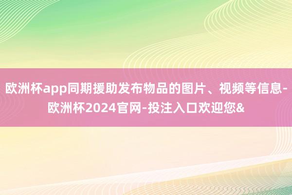 欧洲杯app同期援助发布物品的图片、视频等信息-欧洲杯2024官网-投注入口欢迎您&