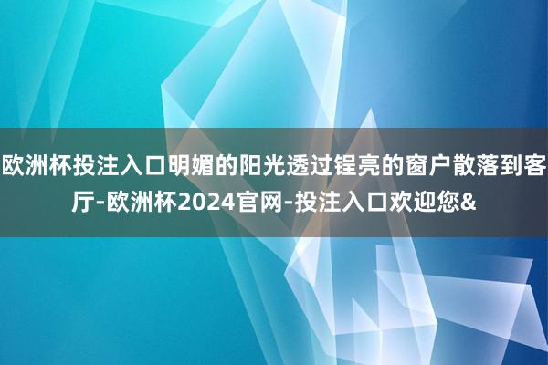 欧洲杯投注入口明媚的阳光透过锃亮的窗户散落到客厅-欧洲杯2024官网-投注入口欢迎您&