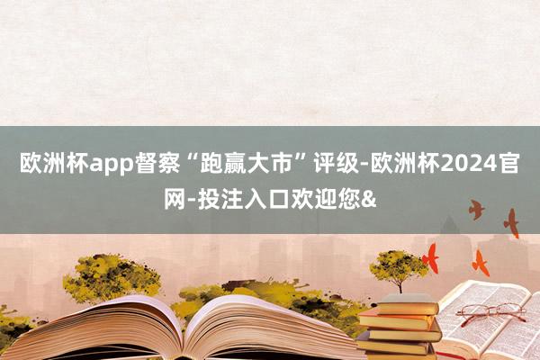欧洲杯app督察“跑赢大市”评级-欧洲杯2024官网-投注入口欢迎您&