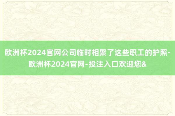 欧洲杯2024官网公司临时相聚了这些职工的护照-欧洲杯2024官网-投注入口欢迎您&