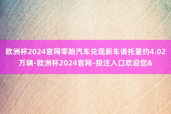 欧洲杯2024官网零跑汽车兑现新车请托量约4.02万辆-欧洲杯2024官网-投注入口欢迎您&
