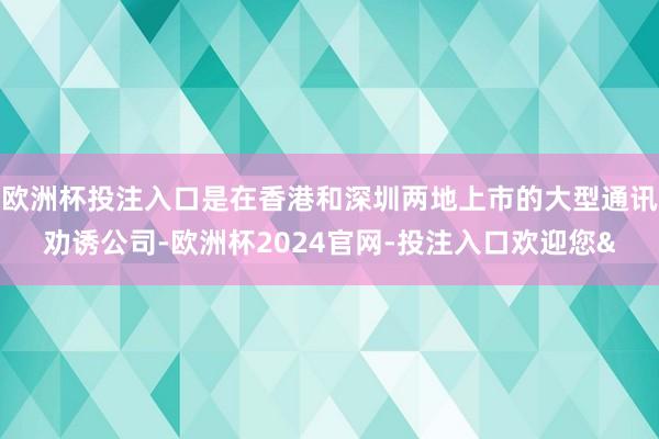欧洲杯投注入口是在香港和深圳两地上市的大型通讯劝诱公司-欧洲杯2024官网-投注入口欢迎您&