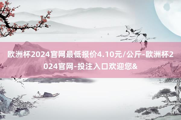 欧洲杯2024官网最低报价4.10元/公斤-欧洲杯2024官网-投注入口欢迎您&
