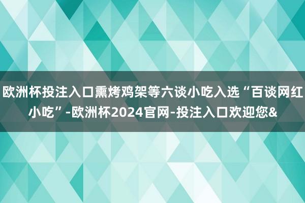 欧洲杯投注入口熏烤鸡架等六谈小吃入选“百谈网红小吃”-欧洲杯2024官网-投注入口欢迎您&