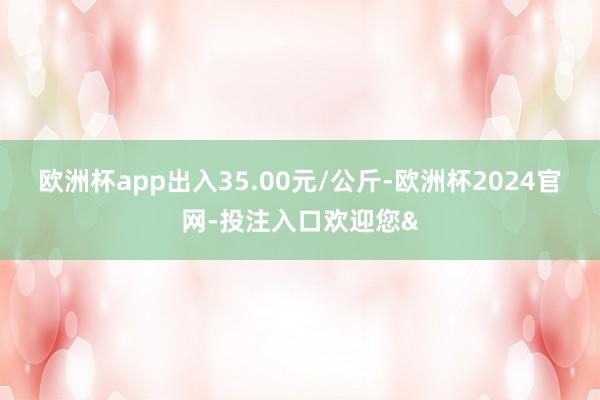 欧洲杯app出入35.00元/公斤-欧洲杯2024官网-投注入口欢迎您&