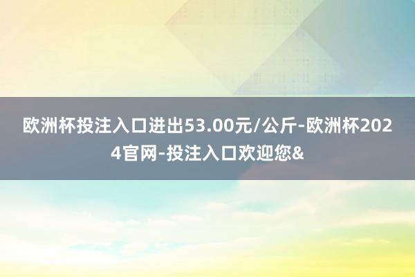 欧洲杯投注入口进出53.00元/公斤-欧洲杯2024官网-投注入口欢迎您&