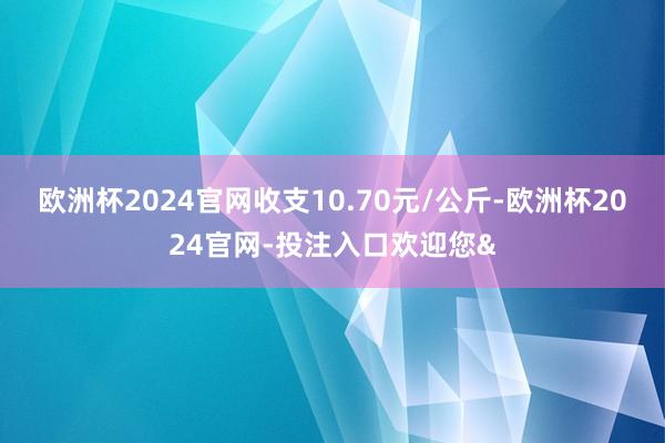 欧洲杯2024官网收支10.70元/公斤-欧洲杯2024官网-投注入口欢迎您&