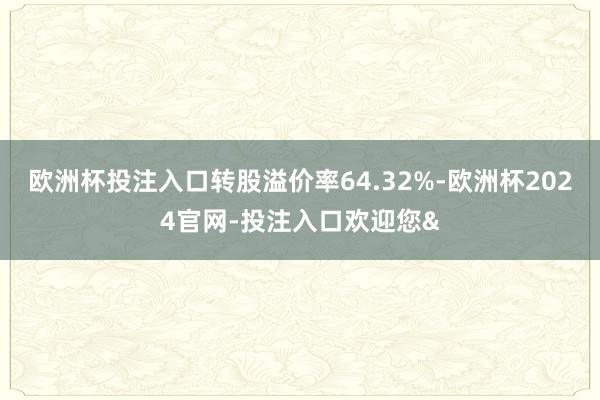 欧洲杯投注入口转股溢价率64.32%-欧洲杯2024官网-投注入口欢迎您&