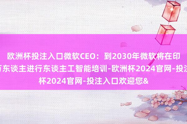 欧洲杯投注入口微软CEO：到2030年微软将在印度培训1000万东谈主进行东谈主工智能培训-欧洲杯2024官网-投注入口欢迎您&