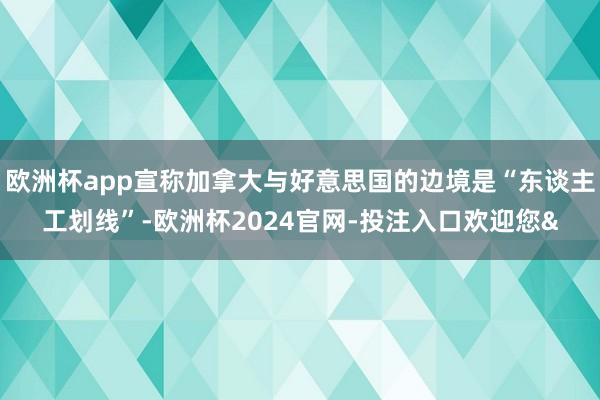欧洲杯app宣称加拿大与好意思国的边境是“东谈主工划线”-欧洲杯2024官网-投注入口欢迎您&