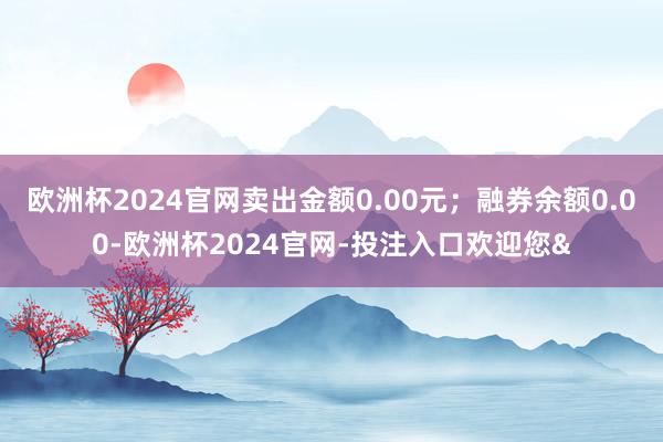 欧洲杯2024官网卖出金额0.00元;融券余额0.00-欧洲杯2024官网-投注入口欢迎您&