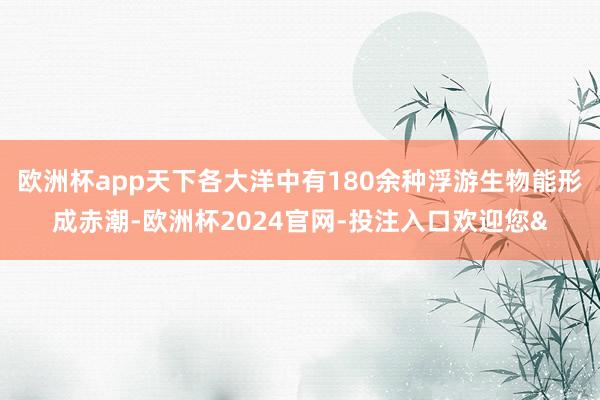 欧洲杯app天下各大洋中有180余种浮游生物能形成赤潮-欧洲杯2024官网-投注入口欢迎您&