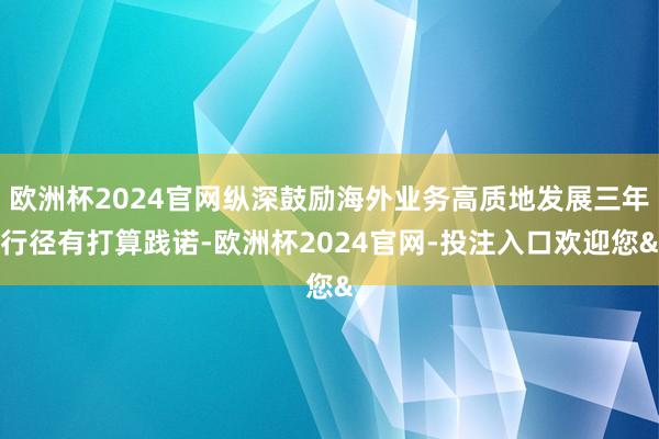 欧洲杯2024官网纵深鼓励海外业务高质地发展三年行径有打算践诺-欧洲杯2024官网-投注入口欢迎您&