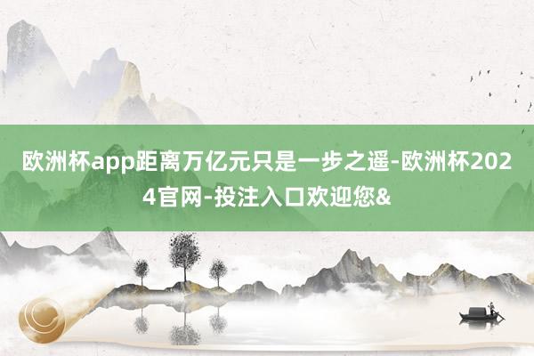 欧洲杯app距离万亿元只是一步之遥-欧洲杯2024官网-投注入口欢迎您&