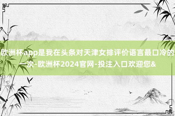 欧洲杯app是我在头条对天津女排评价语言最口冷的一次-欧洲杯2024官网-投注入口欢迎您&
