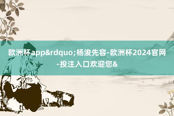 欧洲杯app&rdquo;杨浚先容-欧洲杯2024官网-投注入口欢迎您&