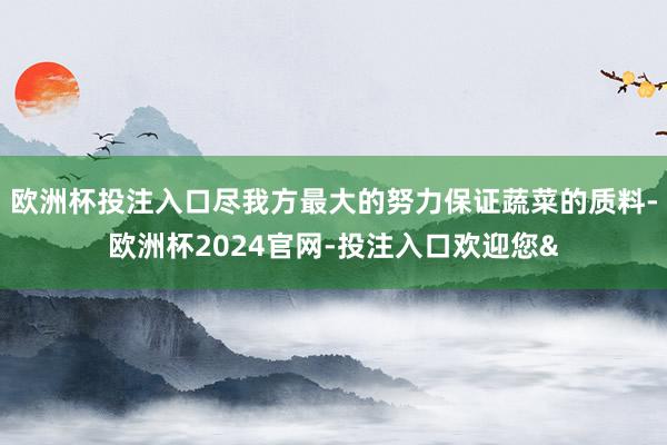欧洲杯投注入口尽我方最大的努力保证蔬菜的质料-欧洲杯2024官网-投注入口欢迎您&