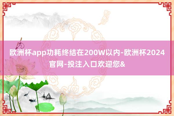 欧洲杯app功耗终结在200W以内-欧洲杯2024官网-投注入口欢迎您&