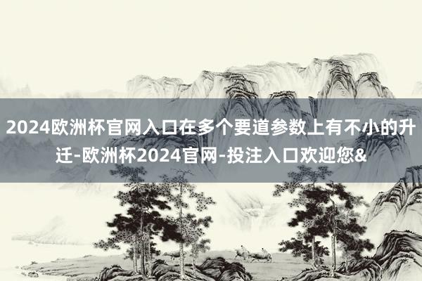 2024欧洲杯官网入口在多个要道参数上有不小的升迁-欧洲杯2024官网-投注入口欢迎您&