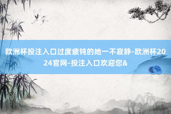 欧洲杯投注入口过度疲钝的她一不寂静-欧洲杯2024官网-投注入口欢迎您&