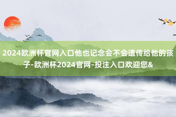 2024欧洲杯官网入口他也记念会不会遗传给他的孩子-欧洲杯2024官网-投注入口欢迎您&