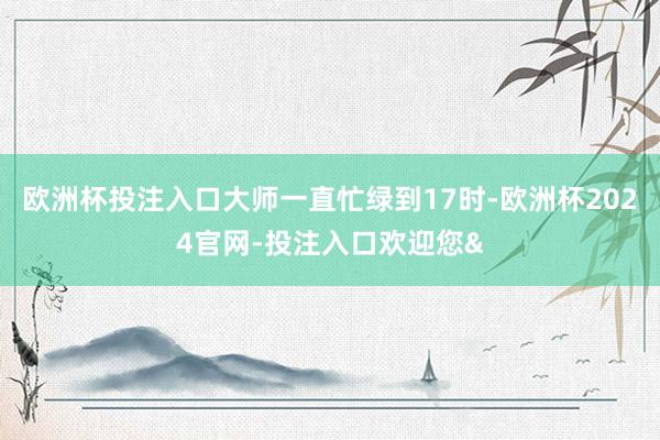 欧洲杯投注入口大师一直忙绿到17时-欧洲杯2024官网-投注入口欢迎您&