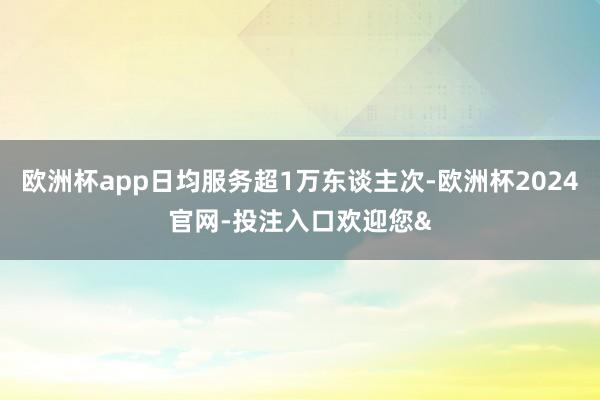 欧洲杯app日均服务超1万东谈主次-欧洲杯2024官网-投注入口欢迎您&