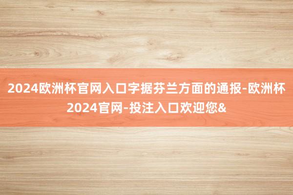 2024欧洲杯官网入口　　字据芬兰方面的通报-欧洲杯2024官网-投注入口欢迎您&