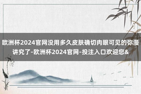 欧洲杯2024官网没用多久皮肤确切肉眼可见的弥漫讲究了-欧洲杯2024官网-投注入口欢迎您&
