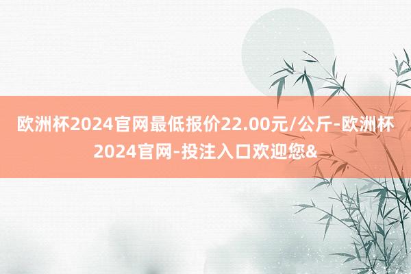 欧洲杯2024官网最低报价22.00元/公斤-欧洲杯2024官网-投注入口欢迎您&