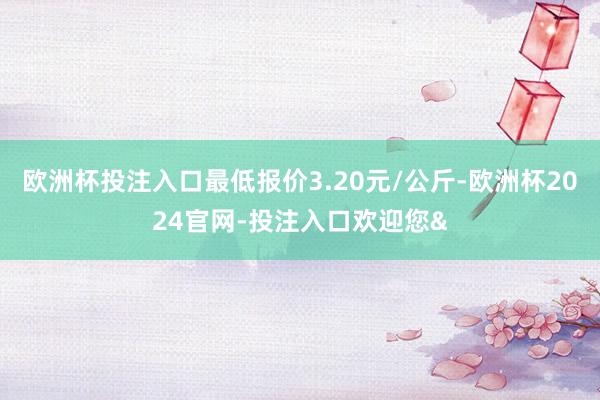 欧洲杯投注入口最低报价3.20元/公斤-欧洲杯2024官网-投注入口欢迎您&