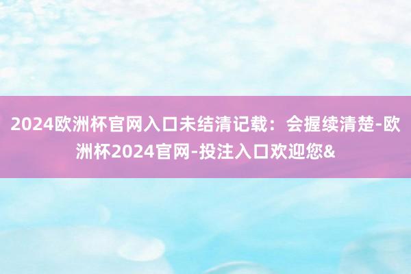 2024欧洲杯官网入口未结清记载：会握续清楚-欧洲杯2024官网-投注入口欢迎您&