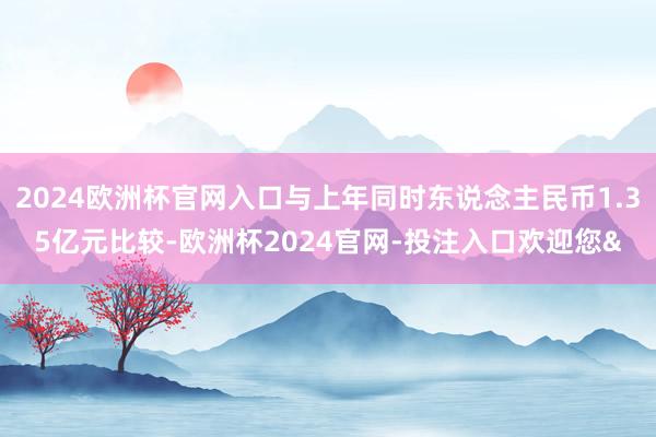 2024欧洲杯官网入口与上年同时东说念主民币1.35亿元比较-欧洲杯2024官网-投注入口欢迎您&